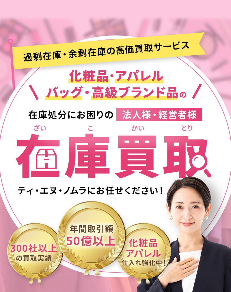 化粧品・アパレル・バッグ・高級ブランド品の高価買取サービス ティ・エヌ・ノムラにお任せください！ 年間取引額50億以上 300社以上の買取実績 化粧品アパレル仕入れ強化中！
